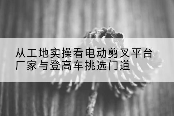 建瓯电动剪叉升降平台厂家-从工地实操看电动剪叉平台厂家与登高车挑选门道