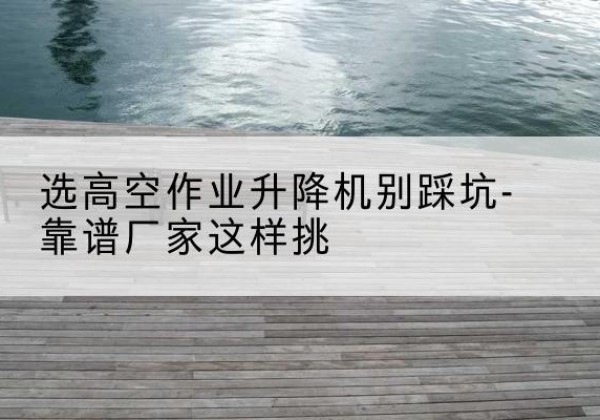 建瓯剪叉式升降机厂家-选高空作业升降机别踩坑-靠谱厂家这样挑