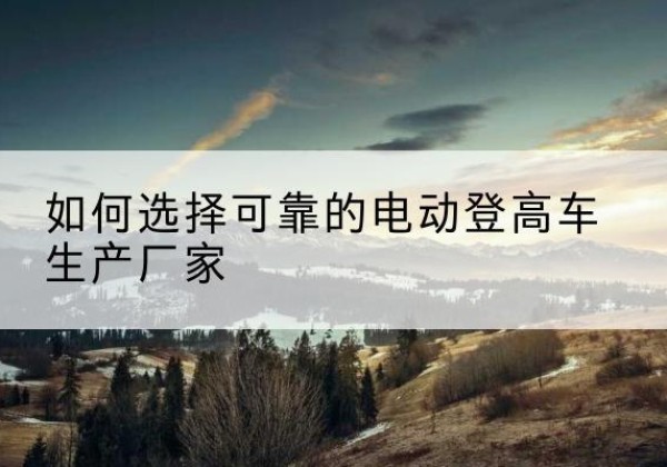 建瓯电动登高车厂家-如何选择可靠的电动登高车生产厂家