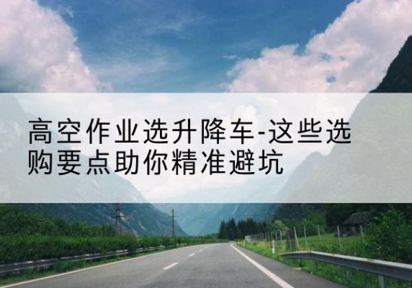 建瓯升降车厂家-高空作业选升降车-这些选购要点助你*避坑