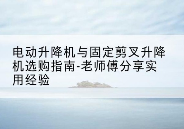 建瓯电动升降机怎么选-电动升降机与固定剪叉升降机选购指南-老师傅分享实用经验