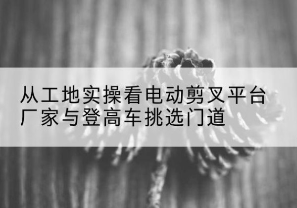 建瓯电动剪叉升降平台厂家-从工地实操看电动剪叉平台厂家与登高车挑选门道